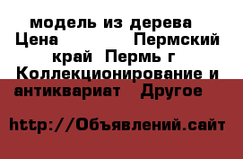 модель из дерева › Цена ­ 60 000 - Пермский край, Пермь г. Коллекционирование и антиквариат » Другое   